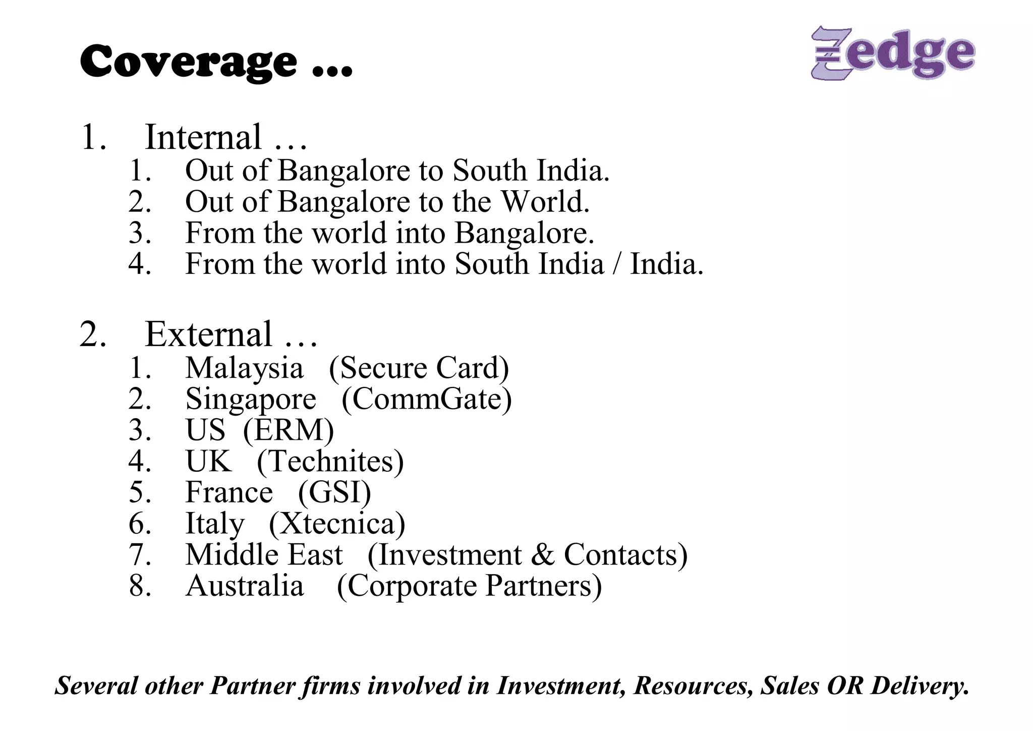 Coverage … 
  1.  Internal … 
      1.    Out of Bangalore to South India. 
      2.    Out of Bangalore to the World. 
      3.    From the world into Bangalore. 
      4.    From the world into South India / India. 

  2.  External … 
      1.    Malaysia   (Secure Card) 
      2.    Singapore   (CommGate) 
      3.    US  (ERM) 
      4.    UK   (Technites) 
      5.    France   (GSI) 
      6.    Italy   (Xtecnica) 
      7.    Middle East   (Investment & Contacts) 
      8.    Australia    (Corporate Partners) 


Several other Partner firms involved in Investment, Resources, Sales OR Delivery.
 