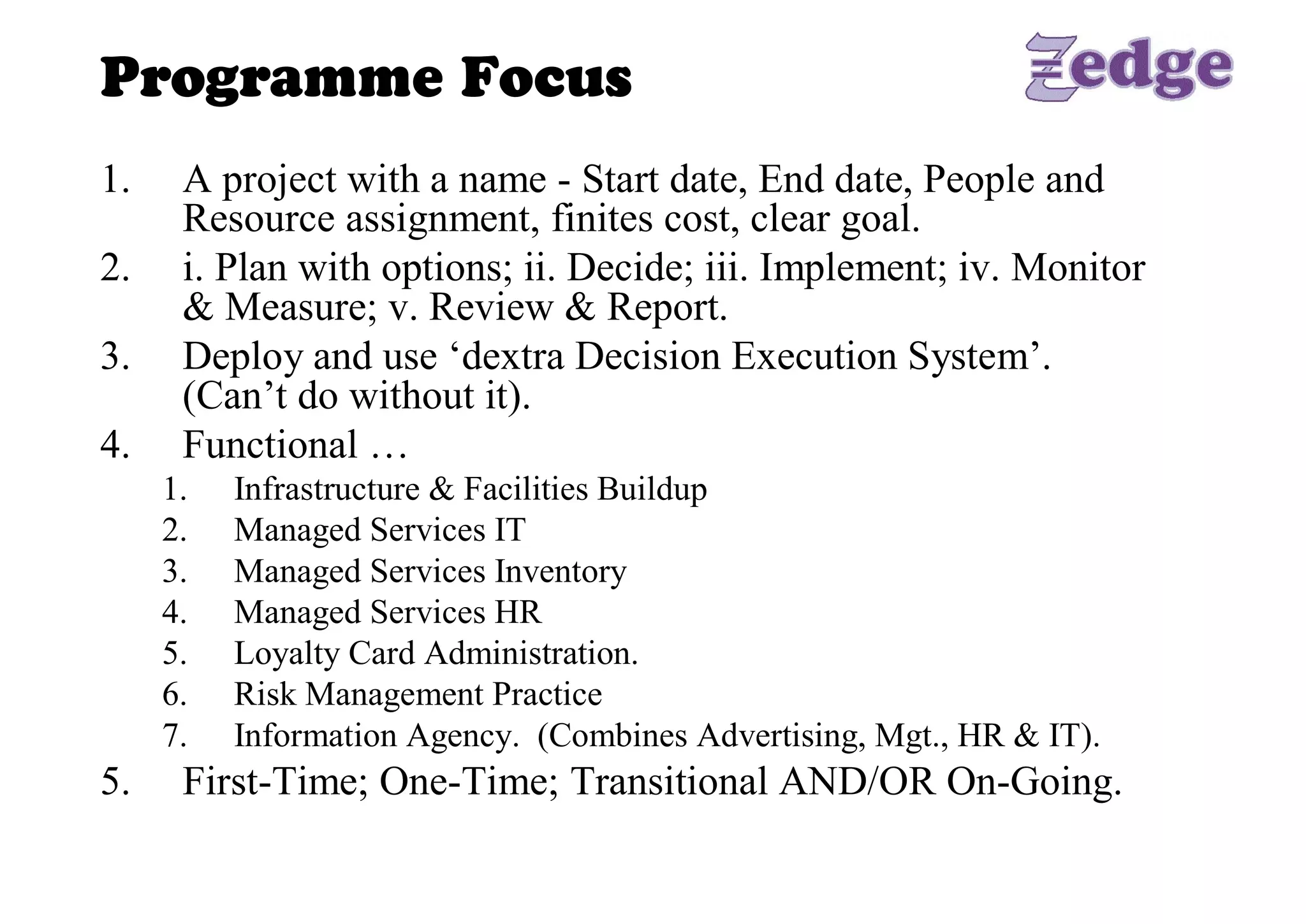 Programme Focus 
1.     A project with a name ­ Start date, End date, People and 
       Resource assignment, finites cost, clear goal. 
2.     i. Plan with options; ii. Decide; iii. Implement; iv. Monitor 
       & Measure; v. Review & Report. 
3.     Deploy and use ‘dextra Decision Execution System’. 
       (Can’t do without it). 
4.     Functional … 
      1.    Infrastructure & Facilities Buildup 
      2.    Managed Services IT 
      3.    Managed Services Inventory 
      4.    Managed Services HR 
      5.    Loyalty Card Administration. 
      6.    Risk Management Practice 
      7.    Information Agency.  (Combines Advertising, Mgt., HR & IT). 
5.     First­Time; One­Time; Transitional AND/OR On­Going.
 