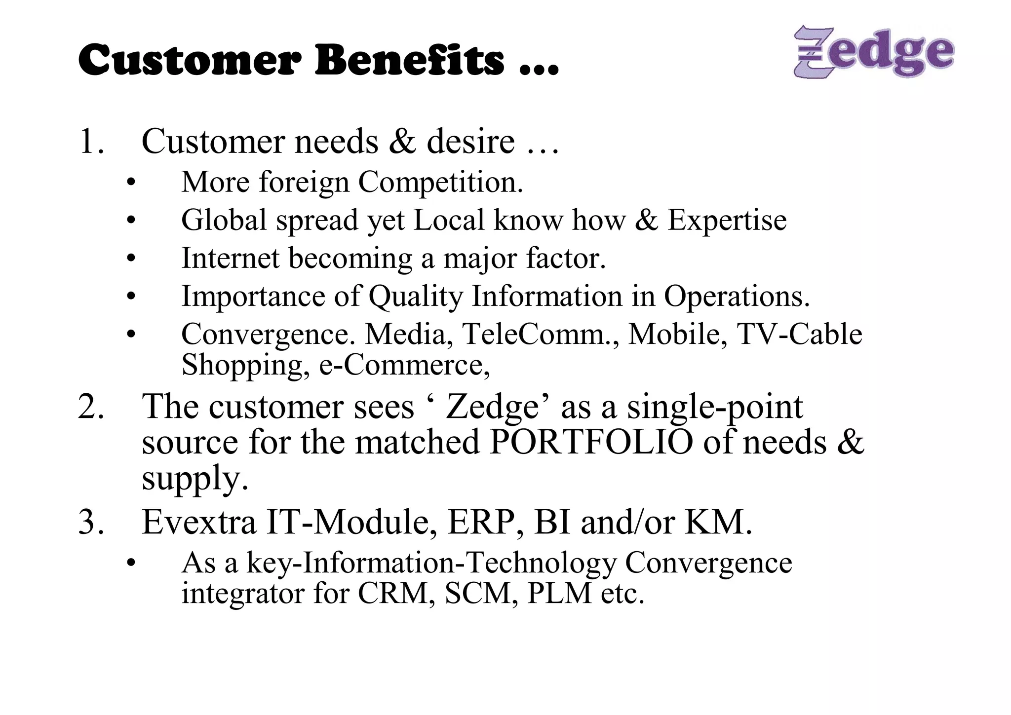 Customer Benefits … 
1.  Customer needs & desire … 
  •    More foreign Competition. 
  •    Global spread yet Local know how & Expertise 
  •    Internet becoming a major factor. 
  •    Importance of Quality Information in Operations. 
  •    Convergence. Media, TeleComm., Mobile, TV­Cable 
       Shopping, e­Commerce, 
2.  The customer sees ‘ Zedge’ as a single­point 
    source for the matched PORTFOLIO of needs & 
    supply. 
3.  Evextra IT­Module, ERP, BI and/or KM. 
  •    As a key­Information­Technology Convergence 
       integrator for CRM, SCM, PLM etc.
 