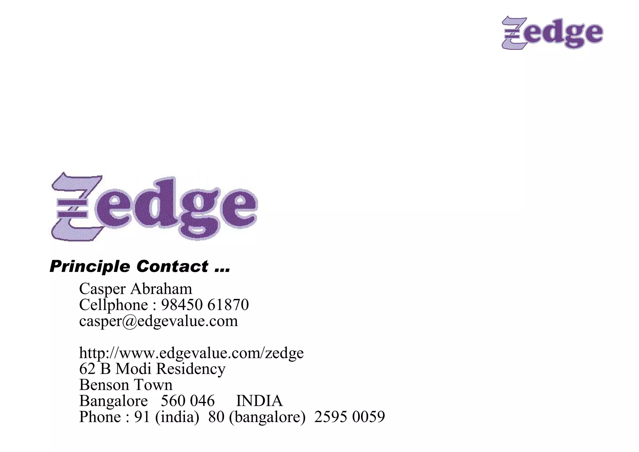 Principle Contact … 
   Casper Abraham 
   Cellphone : 98450 61870 
   casper@edgevalue.com 
   http://www.edgevalue.com/zedge 
   62 B Modi Residency 
   Benson Town 
   Bangalore  560 046     INDIA 
   Phone : 91 (india)  80 (bangalore)  2595 0059
 