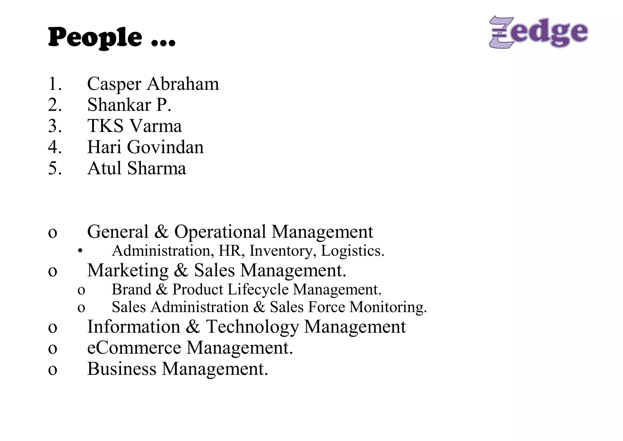People … 
1.     Casper Abraham 
2.     Shankar P. 
3.     TKS Varma 
4.     Hari Govindan 
5.     Atul Sharma 


o      General & Operational Management 
      •    Administration, HR, Inventory, Logistics. 
o      Marketing & Sales Management. 
      o    Brand & Product Lifecycle Management. 
      o    Sales Administration & Sales Force Monitoring. 
o      Information & Technology Management 
o      eCommerce Management. 
o      Business Management.
 