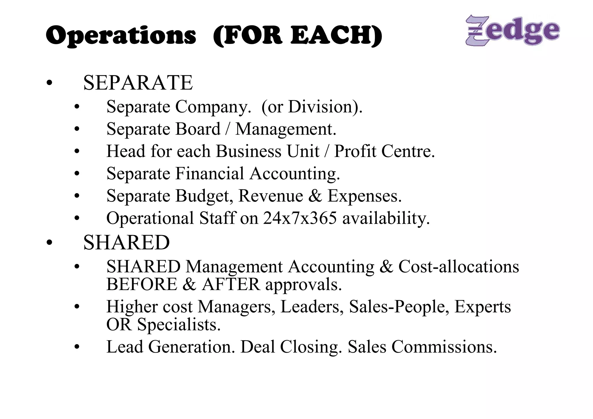Operations (FOR EACH) 
•     SEPARATE 
     •    Separate Company.  (or Division). 
     •    Separate Board / Management. 
     •    Head for each Business Unit / Profit Centre. 
     •    Separate Financial Accounting. 
     •    Separate Budget, Revenue & Expenses. 
     •    Operational Staff on 24x7x365 availability. 
•     SHARED 
     •    SHARED Management Accounting & Cost­allocations 
          BEFORE & AFTER approvals. 
     •    Higher cost Managers, Leaders, Sales­People, Experts 
          OR Specialists. 
     •    Lead Generation. Deal Closing. Sales Commissions.
 
