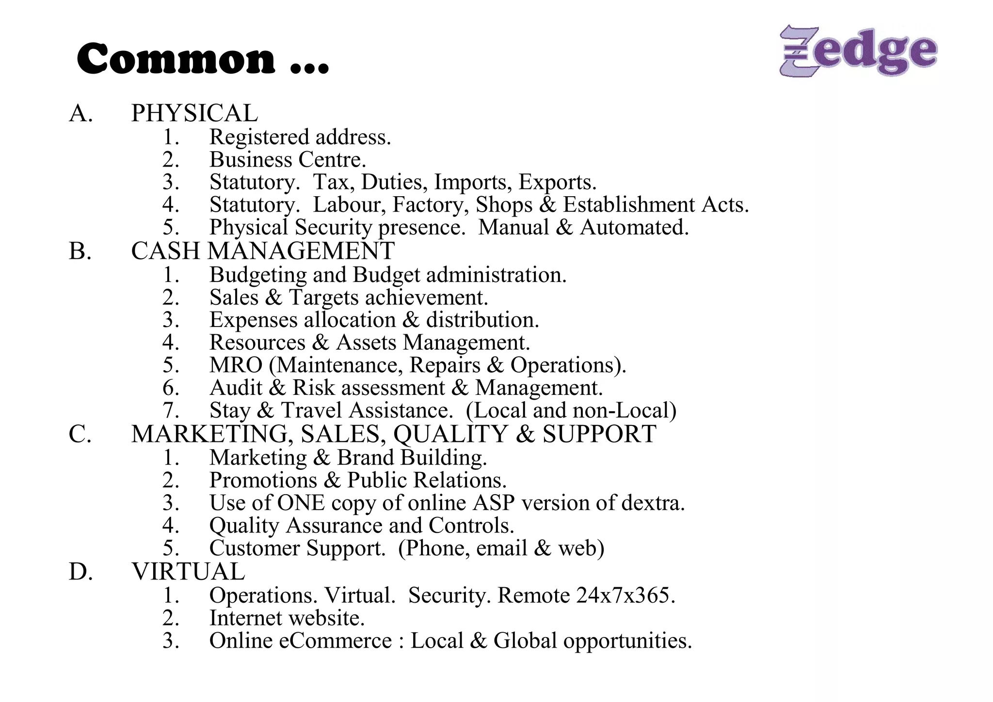 Common … 
A.    PHYSICAL 
        1.    Registered address. 
        2.    Business Centre. 
        3.    Statutory.  Tax, Duties, Imports, Exports. 
        4.    Statutory.  Labour, Factory, Shops & Establishment Acts. 
        5.    Physical Security presence.  Manual & Automated. 
B.    CASH MANAGEMENT 
        1.    Budgeting and Budget administration. 
        2.    Sales & Targets achievement. 
        3.    Expenses allocation & distribution. 
        4.    Resources & Assets Management. 
        5.    MRO (Maintenance, Repairs & Operations). 
        6.    Audit & Risk assessment & Management. 
        7.    Stay & Travel Assistance.  (Local and non­Local) 
C.    MARKETING, SALES, QUALITY & SUPPORT 
        1.    Marketing & Brand Building. 
        2.    Promotions & Public Relations. 
        3.    Use of ONE copy of online ASP version of dextra. 
        4.    Quality Assurance and Controls. 
        5.    Customer Support.  (Phone, email & web) 
D.    VIRTUAL 
        1.  Operations. Virtual.  Security. Remote 24x7x365. 
        2.  Internet website. 
        3.  Online eCommerce : Local & Global opportunities.
 
