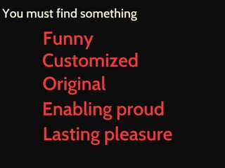 You must find something 
Funny 
Customized 
Original 
Enabling proud 
Lasting pleasure 
 