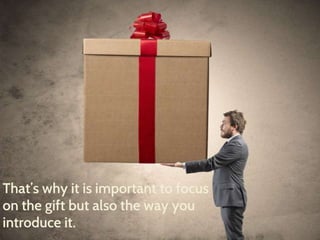 That’s why it is important to focus 
on the gift but also the way you 
introduce it. 
 