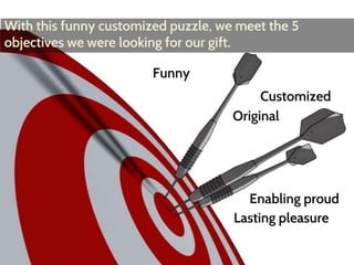 With this funny customized puzzle, we meet the 5 
objectives we were looking for our gift. 
Funny 
Customized 
Original 
Enabling proud 
Lasting pleasure 
 