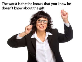 The worst is that he knows that you know he 
doesn’t know about the gift. 
 