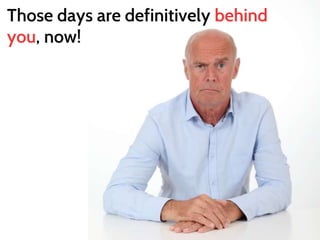 Those days are definitively behind 
you, now! 
 