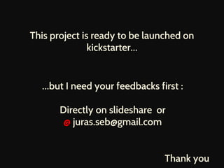 This project is ready to be launched on 
kickstarter… 
…but I need your feedbacks first : 
Directly on slideshare or 
@ juras.seb@gmail.com 
Thank you 
