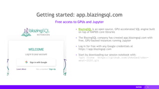 16
▸ BlazingSQL is an open source, GPU-accelerated SQL engine built
on top of RAPIDS core libraries
▸ The BlazingSQL company has created app.blazingsql.com with
free, GPU-backed instances running Jupyter
▸ Log in for free with any Google credentials at
https://app.blazingsql.com
▸ Start by downloading our session notebook with:
!git clone https://github.com/JohnZed/odsc-
west-2020.git
Getting started: app.blazingsql.com
Free access to GPUs and Jupyter
 