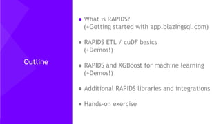 2
Outline
● What is RAPIDS?
(+Getting started with app.blazingsql.com)
● RAPIDS ETL / cuDF basics
(+Demos!)
● RAPIDS and XGBoost for machine learning
(+Demos!)
● Additional RAPIDS libraries and integrations
● Hands-on exercise
 