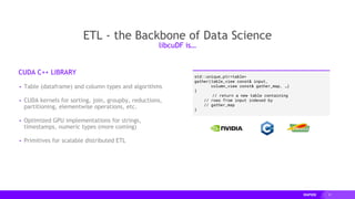 21
ETL - the Backbone of Data Science
CUDA C++ LIBRARY
▸ Table (dataframe) and column types and algorithms
▸ CUDA kernels for sorting, join, groupby, reductions,
partitioning, elementwise operations, etc.
▸ Optimized GPU implementations for strings,
timestamps, numeric types (more coming)
▸ Primitives for scalable distributed ETL
libcuDF is…
std::unique_ptr<table>
gather(table_view const& input,
column_view const& gather_map, …)
{
// return a new table containing
// rows from input indexed by
// gather_map
}
 
