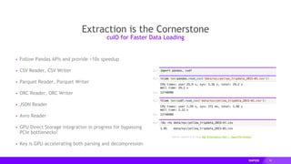 26
Extraction is the Cornerstone
▸ Follow Pandas APIs and provide >10x speedup
▸ CSV Reader, CSV Writer
▸ Parquet Reader, Parquet Writer
▸ ORC Reader, ORC Writer
▸ JSON Reader
▸ Avro Reader
▸ GPU Direct Storage integration in progress for bypassing
PCIe bottlenecks!
▸ Key is GPU-accelerating both parsing and decompression
cuIO for Faster Data Loading
Source: Apache Crail blog: SQL Performance: Part 1 - Input File Formats
 