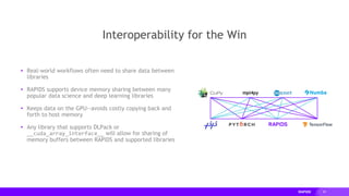 29
Interoperability for the Win
mpi4py
▸ Real-world workflows often need to share data between
libraries
▸ RAPIDS supports device memory sharing between many
popular data science and deep learning libraries
▸ Keeps data on the GPU--avoids costly copying back and
forth to host memory
▸ Any library that supports DLPack or
__cuda_array_interface__ will allow for sharing of
memory buffers between RAPIDS and supported libraries
 