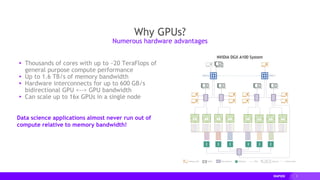 3
▸ Thousands of cores with up to ~20 TeraFlops of
general purpose compute performance
▸ Up to 1.6 TB/s of memory bandwidth
▸ Hardware interconnects for up to 600 GB/s
bidirectional GPU <--> GPU bandwidth
▸ Can scale up to 16x GPUs in a single node
Data science applications almost never run out of
compute relative to memory bandwidth!
Why GPUs?
Numerous hardware advantages
 