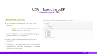 34
User-Defined Functions
▸ JIT compilation of Python functions using
Numba
▸ (Numba deserves its own talk! An amazing JIT
compiler for either CPU or GPU)
▸ Basic functions of one column: just pass your
Python function to applymap!
▸ More complex functions can use @cuda.jit
decorator
▸ Functions of multiple DataFrame columns can
use the apply_rows API (see Demo 2) for more
complex computation
UDFs - Extending cuDF
Python compiled to GPU
 