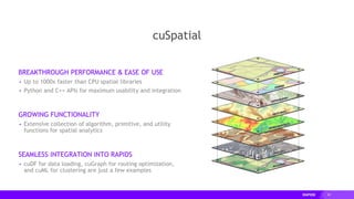 69
cuSpatial
BREAKTHROUGH PERFORMANCE & EASE OF USE
▸ Up to 1000x faster than CPU spatial libraries
▸ Python and C++ APIs for maximum usability and integration
GROWING FUNCTIONALITY
▸ Extensive collection of algorithm, primitive, and utility
functions for spatial analytics
SEAMLESS INTEGRATION INTO RAPIDS
▸ cuDF for data loading, cuGraph for routing optimization,
and cuML for clustering are just a few examples
 