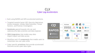 78
CLX
▸ Built using RAPIDS and GPU-accelerated platforms
▸ Targeted towards Senior SOC (Security Operations
Center) Analysts, InfoSec Data Scientists, Threat
Hunters, and Forensic Investigators
▸ Notebooks geared towards info sec and
cybersecurity data scientists and data engineer
▸ SIEM integrations that enable easy data
import/export and data access
▸ Workflow and I/O components that enable users to
instantiate new use cases while
▸ Cyber-specific primitives that provide accelerated
functions across cyber data types
Cyber Log Accelerators
File Stores
Existing DS and
ML/DL Software
Long-term
Data Store
Network
Sensors
GPU-target Packages
 