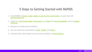 101
1. Install RAPIDS on Docker, Conda, deploy in your favorite cloud instance, or quick start with
app.blazingsql.com.
2. Explore our walk through videos, blog content, our github, the tutorial notebooks, and our example
workflows.
3. Build your own data science workflows.
4. Join our community conversations on Slack, Google, and Twitter.
5. Contribute back. Don't forget to ask and answer questions on Stack Overflow.
5 Steps to Getting Started with RAPIDS
 