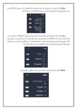 5
:‫ژورنال‬‫امکان‬‫ﺟﺴتجو‬ ‫کردن‬ ‫محدود‬.‫کند‬ ‫می‬ ‫ﻓراهم‬ ‫را‬ ‫نظر‬ ‫مورد‬ ‫ژورنال‬ ‫چند‬ ‫ﯾا‬ ‫ﯾک‬ ‫در‬‫ﻓارﺳی‬ ‫مقاالت‬ ‫که‬ ‫صورتی‬ ‫در‬
‫م‬ ‫را‬ ‫ﻓارﺳی‬ ‫مجالت‬ ‫نام‬ ‫توانید‬ ‫می‬ ‫باشد‬ ‫داشته‬ ‫وﺟود‬ ‫ﺟﺴتجو‬ ‫مورد‬ ‫موضوع‬ ‫مورد‬ ‫در‬ ‫هم‬.‫کنید‬ ‫شاهده‬
:‫زبان‬‫ﻓارﺳی‬ ‫زبان‬ ‫از‬ ‫زدنی‬ ‫درگاه‬ .‫کند‬ ‫می‬ ‫ﻓراهم‬ ‫را‬ ‫نظر‬ ‫مورد‬ ‫زبان‬ ‫انتخاب‬ ‫امکان‬(Persian).‫کند‬ ‫می‬ ‫پشتیبانی‬ ‫نیز‬
‫باشید‬ ‫داشته‬ ‫توﺟه‬‫در‬ ‫که‬ ‫زمانی‬Zednee‫اﺳﺖ‬ ‫انگﻠیﺴی‬ ‫زبان‬ ‫به‬ ‫شده‬ ‫بازﯾابی‬ ‫منابع‬ ‫بیشتر‬ ،‫پردازﯾد‬ ‫می‬ ‫ﺟﺴتجو‬ ‫به‬.‫بن‬‫برای‬ ‫ابراﯾن‬
‫ﺟﺴتجو‬ ‫اﯾنکه‬‫ی‬‫تﻤاﯾل‬ ‫صورت‬ ‫در‬ ‫و‬ ‫کرده‬ ‫وارد‬ ‫انگﻠیﺴی‬ ‫زبان‬ ‫به‬ ‫را‬ ‫خود‬ ‫های‬ ‫کﻠیدواژه‬ ‫اﺳﺖ‬ ‫بهتر‬ ‫باشد‬ ‫داشته‬ ‫بیشتری‬ ‫ﺟامعیﺖ‬ ‫شﻤا‬
‫ﺳﻤﺖ‬ ‫ﻓیﻠترهای‬ ‫از‬ ‫توانید‬ ‫می‬ ‫دﯾگر‬ ‫های‬ ‫زبان‬ ‫به‬ ‫منابع‬ ‫مشاهده‬ ‫ﺟهﺖ‬‫راﺳﺖ‬‫کنید‬ ‫اﺳتفاده‬ ‫صفحه‬.
:‫جغرافیا‬‫ﻓرا‬ ‫را‬ ‫ﺟغراﻓیاﯾی‬ ‫محدوده‬ ‫اﺳاس‬ ‫بر‬ ‫ﺟﺴتجو‬ ‫نتاﯾج‬ ‫کردن‬ ‫محدود‬ ‫امکان‬.‫کند‬ ‫می‬ ‫هم‬
 
