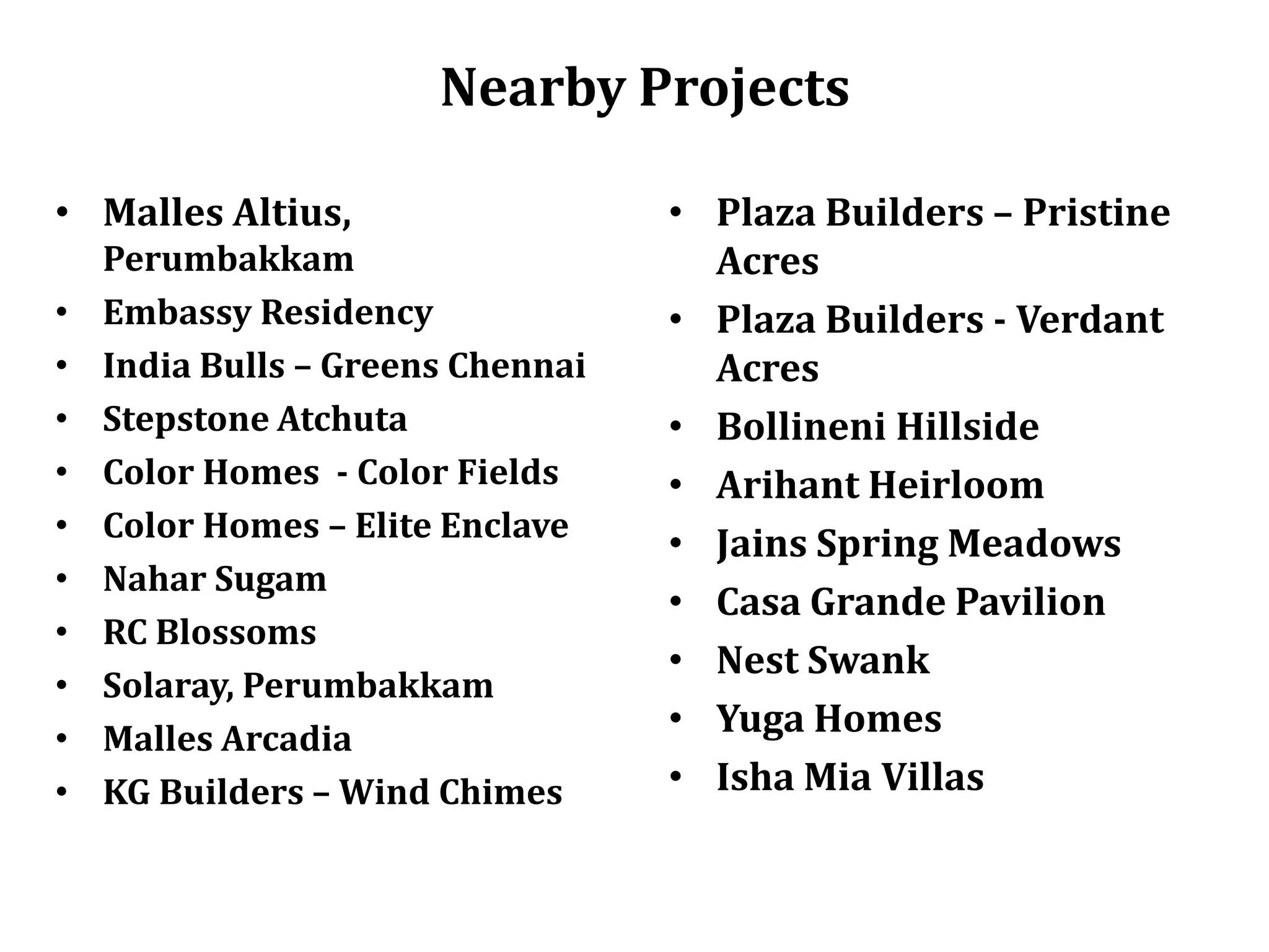Nearby Projects
• Malles Altius,
•
•
•
•
•
•
•
•
•
•

Perumbakkam
Embassy Residency
India Bulls – Greens Chennai
Stepstone Atchuta
Color Homes - Color Fields
Color Homes – Elite Enclave
Nahar Sugam
RC Blossoms
Solaray, Perumbakkam
Malles Arcadia
KG Builders – Wind Chimes

• Plaza Builders – Pristine
Acres
• Plaza Builders - Verdant
Acres
• Bollineni Hillside
• Arihant Heirloom
• Jains Spring Meadows
• Casa Grande Pavilion
• Nest Swank
• Yuga Homes
• Isha Mia Villas

 