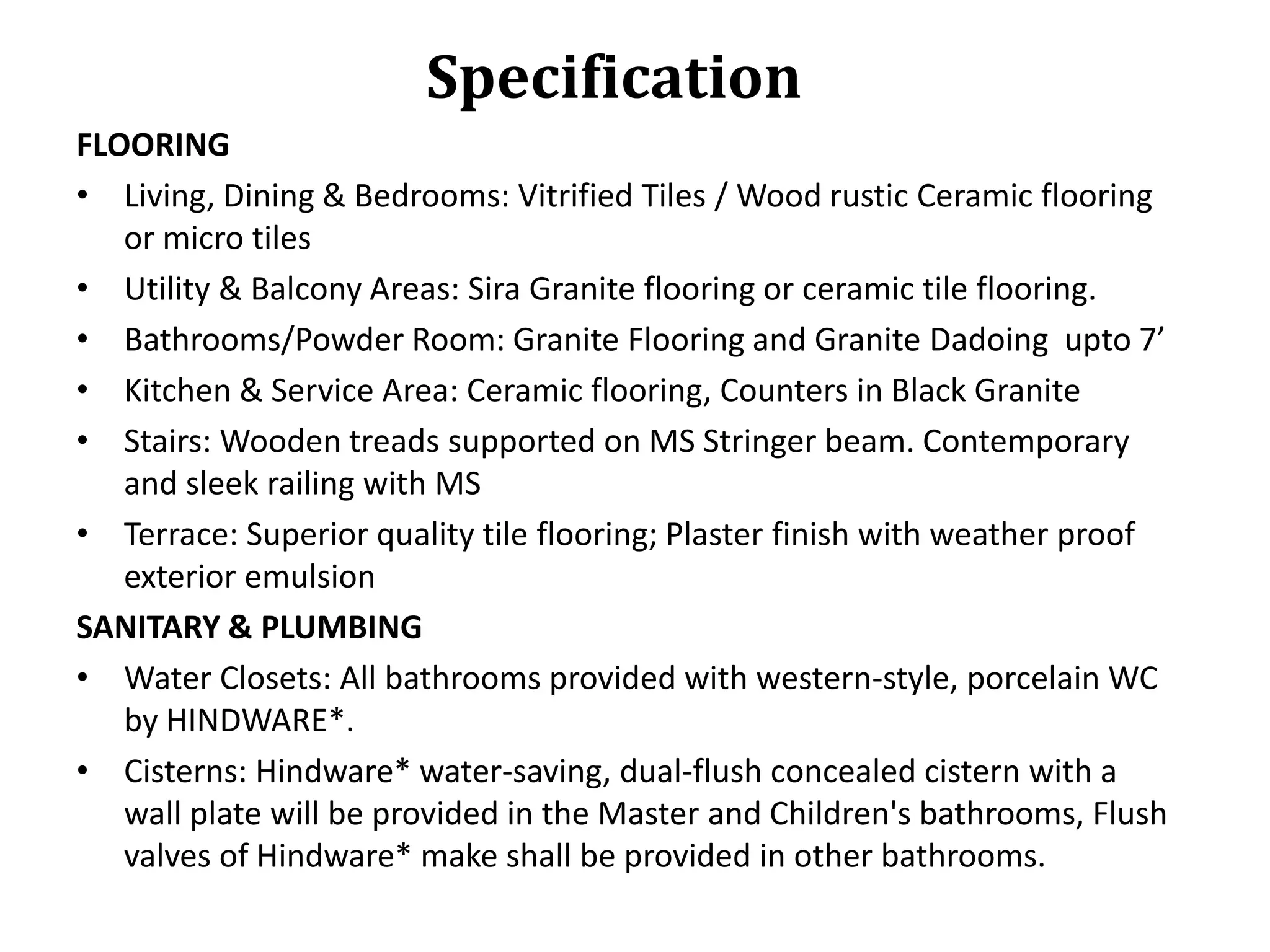 Specification
FLOORING
• Living, Dining & Bedrooms: Vitrified Tiles / Wood rustic Ceramic flooring
or micro tiles
• Utility & Balcony Areas: Sira Granite flooring or ceramic tile flooring.
• Bathrooms/Powder Room: Granite Flooring and Granite Dadoing upto 7’
• Kitchen & Service Area: Ceramic flooring, Counters in Black Granite
• Stairs: Wooden treads supported on MS Stringer beam. Contemporary
and sleek railing with MS
• Terrace: Superior quality tile flooring; Plaster finish with weather proof
exterior emulsion
SANITARY & PLUMBING
• Water Closets: All bathrooms provided with western-style, porcelain WC
by HINDWARE*.
• Cisterns: Hindware* water-saving, dual-flush concealed cistern with a
wall plate will be provided in the Master and Children's bathrooms, Flush
valves of Hindware* make shall be provided in other bathrooms.

 