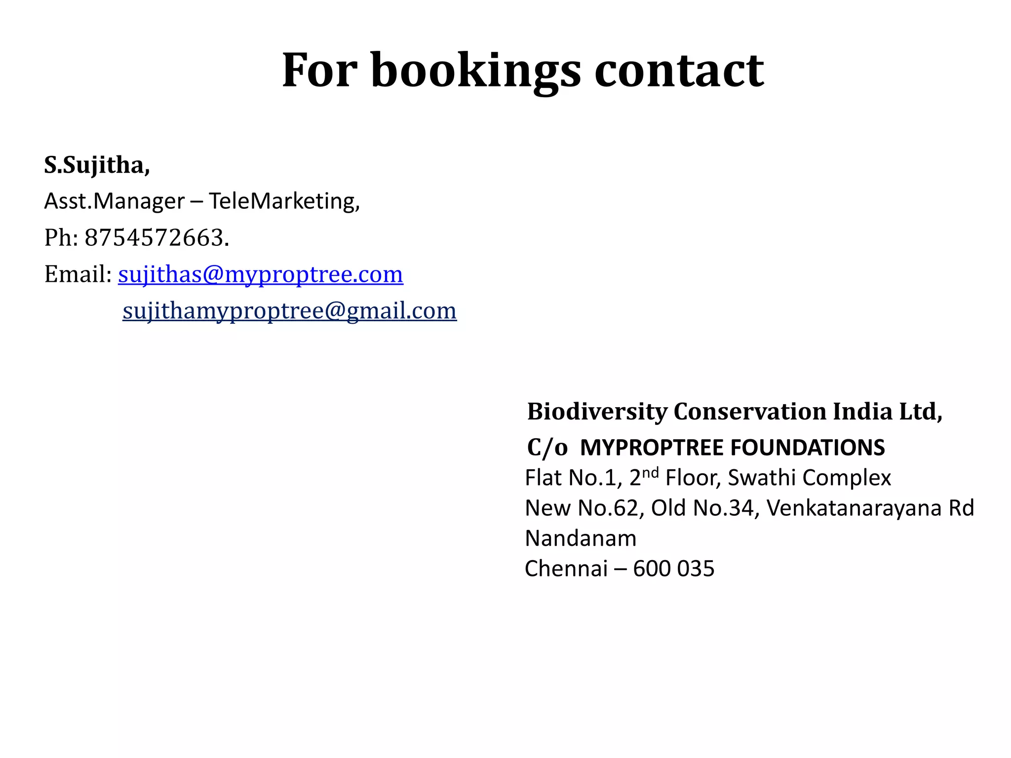 For bookings contact
S.Sujitha,
Asst.Manager – TeleMarketing,
Ph: 8754572663.
Email: sujithas@myproptree.com
sujithamyproptree@gmail.com

Biodiversity Conservation India Ltd,
C/o MYPROPTREE FOUNDATIONS
Flat No.1, 2nd Floor, Swathi Complex
New No.62, Old No.34, Venkatanarayana Rd
Nandanam
Chennai – 600 035

 