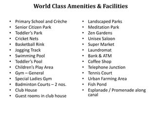 World Class Amenities & Facilities
•
•
•
•
•
•
•
•
•
•
•
•
•
•

Primary School and Crèche
Senior Citizen Park
Toddler’s Park
Cricket Nets
Basketball Rink
Jogging Track
Swimming Pool
Toddler’s Pool
Children’s Play Area
Gym – General
Special Ladies Gym
Badminton Courts – 2 nos.
Club House
Guest rooms in club house

•
•
•
•
•
•
•
•
•
•
•
•
•

Landscaped Parks
Meditation Park
Zen Gardens
Unisex Saloon
Super Market
Laundromat
Bank & ATM
Coffee Shop
Telephone Junction
Tennis Court
Urban Farming Area
Fish Pond
Esplanade / Promenade along
canal

 
