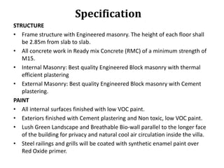 Specification
STRUCTURE
• Frame structure with Engineered masonry. The height of each floor shall
be 2.85m from slab to slab.
• All concrete work in Ready mix Concrete (RMC) of a minimum strength of
M15.
• Internal Masonry: Best quality Engineered Block masonry with thermal
efficient plastering
• External Masonry: Best quality Engineered Block masonry with Cement
plastering.
PAINT
• All internal surfaces finished with low VOC paint.
• Exteriors finished with Cement plastering and Non toxic, low VOC paint.
• Lush Green Landscape and Breathable Bio-wall parallel to the longer face
of the building for privacy and natural cool air circulation inside the villa.
• Steel railings and grills will be coated with synthetic enamel paint over
Red Oxide primer.

 
