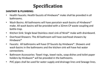 Specification
SANITARY & PLUMBING:
• Health Faucets: Health faucets of Hindware* make shall be provided in all
bathrooms.
• Wash Basins: All bathrooms will have porcelain wash basins of Hindware*
make. All wash basins will be provided with a 32mm CP waste coupling and
bottle-trap.
• Kitchen Sink: Single bowl Stainless steel sink of Nirali* make with drainboard.
• Overhead Showers: The All bathroom will have overhead showers by
Hindware*
• Faucets: All bathrooms will have CP faucets by Hindware*. Showers and
wash basins in the bathrooms and the kitchen sink will have hot water
connections.
• Bathroom Accessories: Towel rings, towel racks, soap dishes and toilet paper
holders by Hindware* will be provided in the bathrooms.
• PVC pipes shall be used for water supply and drainage lines and Sewage lines.

 