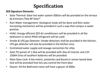Specification
ZED Signature Elements:
• Solar Thermal: Solar hot water system-200Ltrs will be provided on the terrace
by Emmvee /Tata BP Solar*
• Rain Water management: Geological study will be done and Rain water
harvesting mechanism will be provided in such a way that campus is water
positive.
• HVAC: Energy efficient ZED Air conditioners will be provided in all the
bedrooms in which R410 refrigerant will be used.
• Smoke & LPG gas Detector: Smoke detectors shall be provided in the kitchen,
LPG gas detector will also be provided in the kitchen area
• Centralized water supply and sewage connection for villas
• Solar PV panels of 1.5kw will be provided with 2kw of invertor and 12V
150AH 2nos of southern batteries will be provided.
• Main Door Lock: A bio-metric, proximity card based or sensor based door
lock will be provided that lets you control the front door
• Geyser: All the Bathroom room will have a geyser of 600w

 