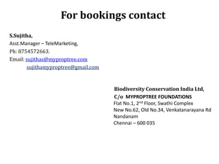 For bookings contact
S.Sujitha,
Asst.Manager – TeleMarketing,
Ph: 8754572663.
Email: sujithas@myproptree.com
sujithamyproptree@gmail.com

Biodiversity Conservation India Ltd,
C/o MYPROPTREE FOUNDATIONS
Flat No.1, 2nd Floor, Swathi Complex
New No.62, Old No.34, Venkatanarayana Rd
Nandanam
Chennai – 600 035

 