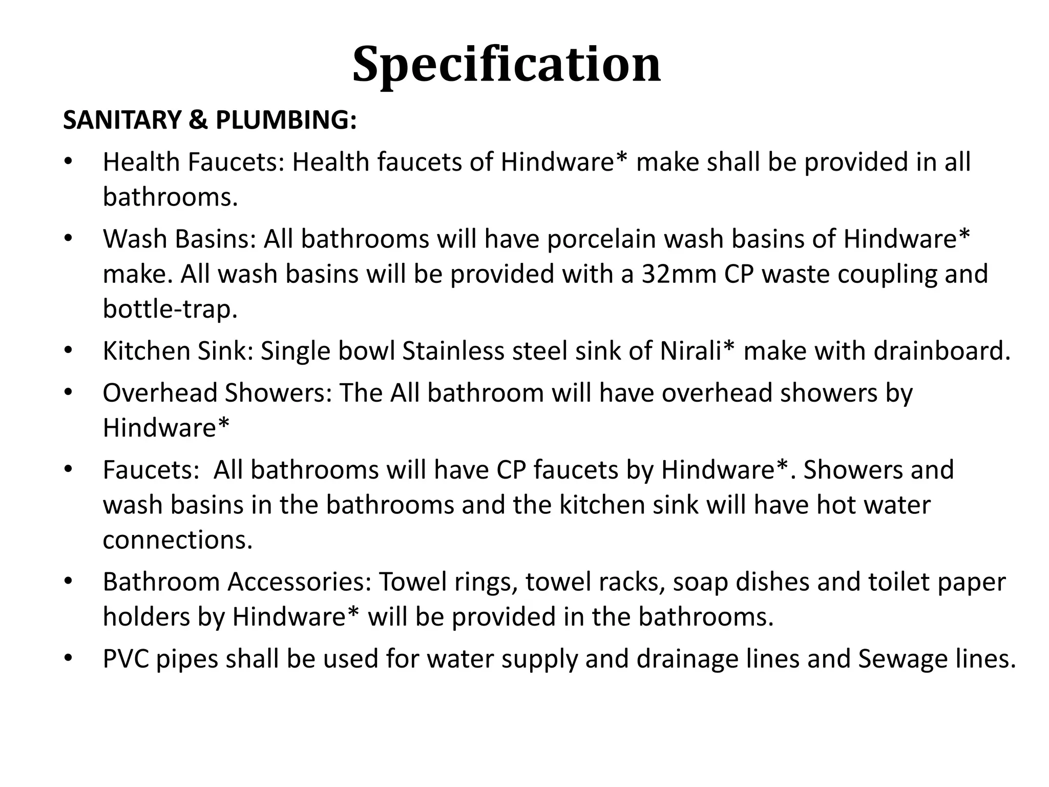 Specification
SANITARY & PLUMBING:
• Health Faucets: Health faucets of Hindware* make shall be provided in all
bathrooms.
• Wash Basins: All bathrooms will have porcelain wash basins of Hindware*
make. All wash basins will be provided with a 32mm CP waste coupling and
bottle-trap.
• Kitchen Sink: Single bowl Stainless steel sink of Nirali* make with drainboard.
• Overhead Showers: The All bathroom will have overhead showers by
Hindware*
• Faucets: All bathrooms will have CP faucets by Hindware*. Showers and
wash basins in the bathrooms and the kitchen sink will have hot water
connections.
• Bathroom Accessories: Towel rings, towel racks, soap dishes and toilet paper
holders by Hindware* will be provided in the bathrooms.
• PVC pipes shall be used for water supply and drainage lines and Sewage lines.

 
