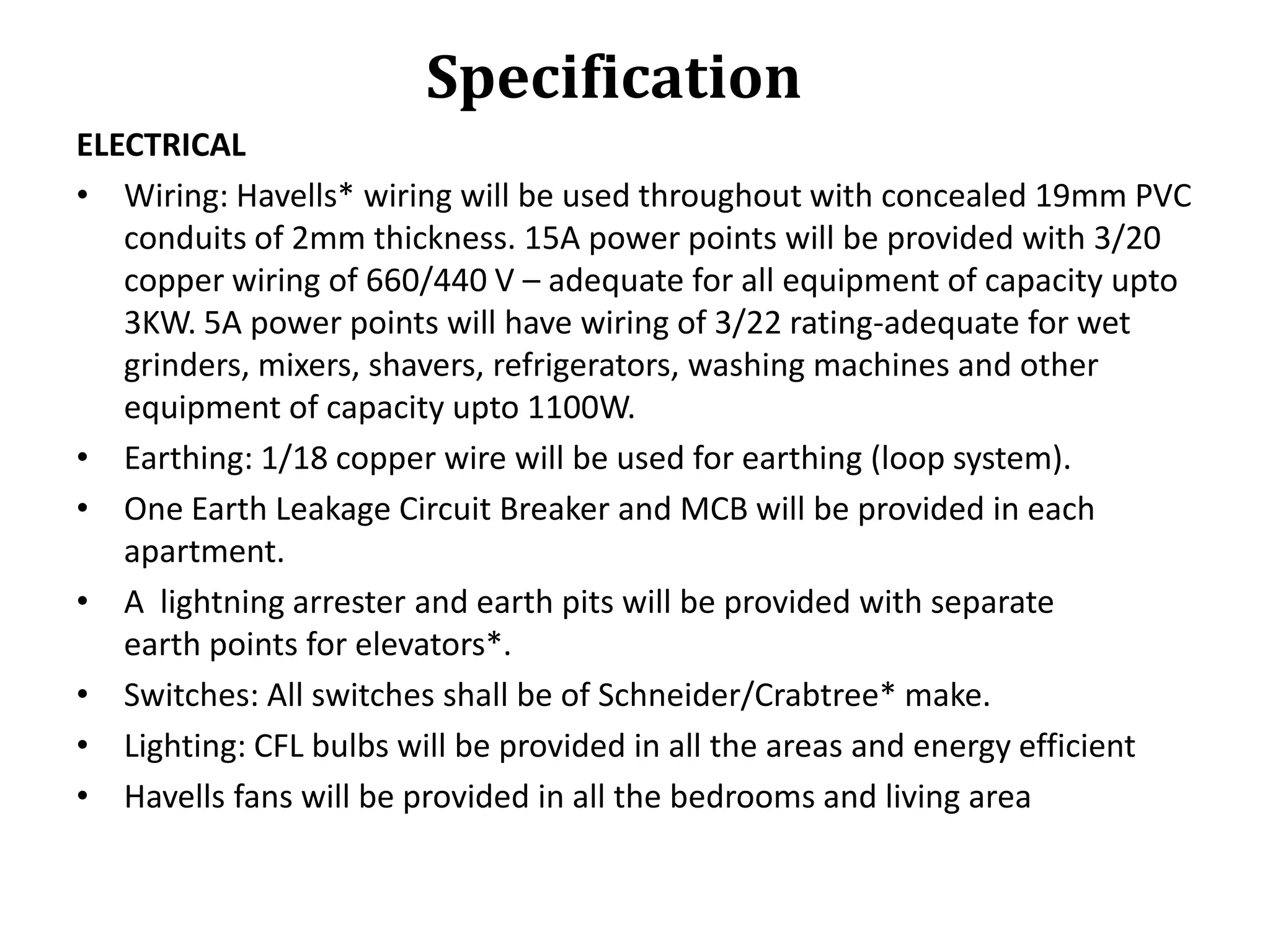 Specification
ELECTRICAL
• Wiring: Havells* wiring will be used throughout with concealed 19mm PVC
conduits of 2mm thickness. 15A power points will be provided with 3/20
copper wiring of 660/440 V – adequate for all equipment of capacity upto
3KW. 5A power points will have wiring of 3/22 rating-adequate for wet
grinders, mixers, shavers, refrigerators, washing machines and other
equipment of capacity upto 1100W.
• Earthing: 1/18 copper wire will be used for earthing (loop system).
• One Earth Leakage Circuit Breaker and MCB will be provided in each
apartment.
• A lightning arrester and earth pits will be provided with separate
earth points for elevators*.
• Switches: All switches shall be of Schneider/Crabtree* make.
• Lighting: CFL bulbs will be provided in all the areas and energy efficient
• Havells fans will be provided in all the bedrooms and living area

 
