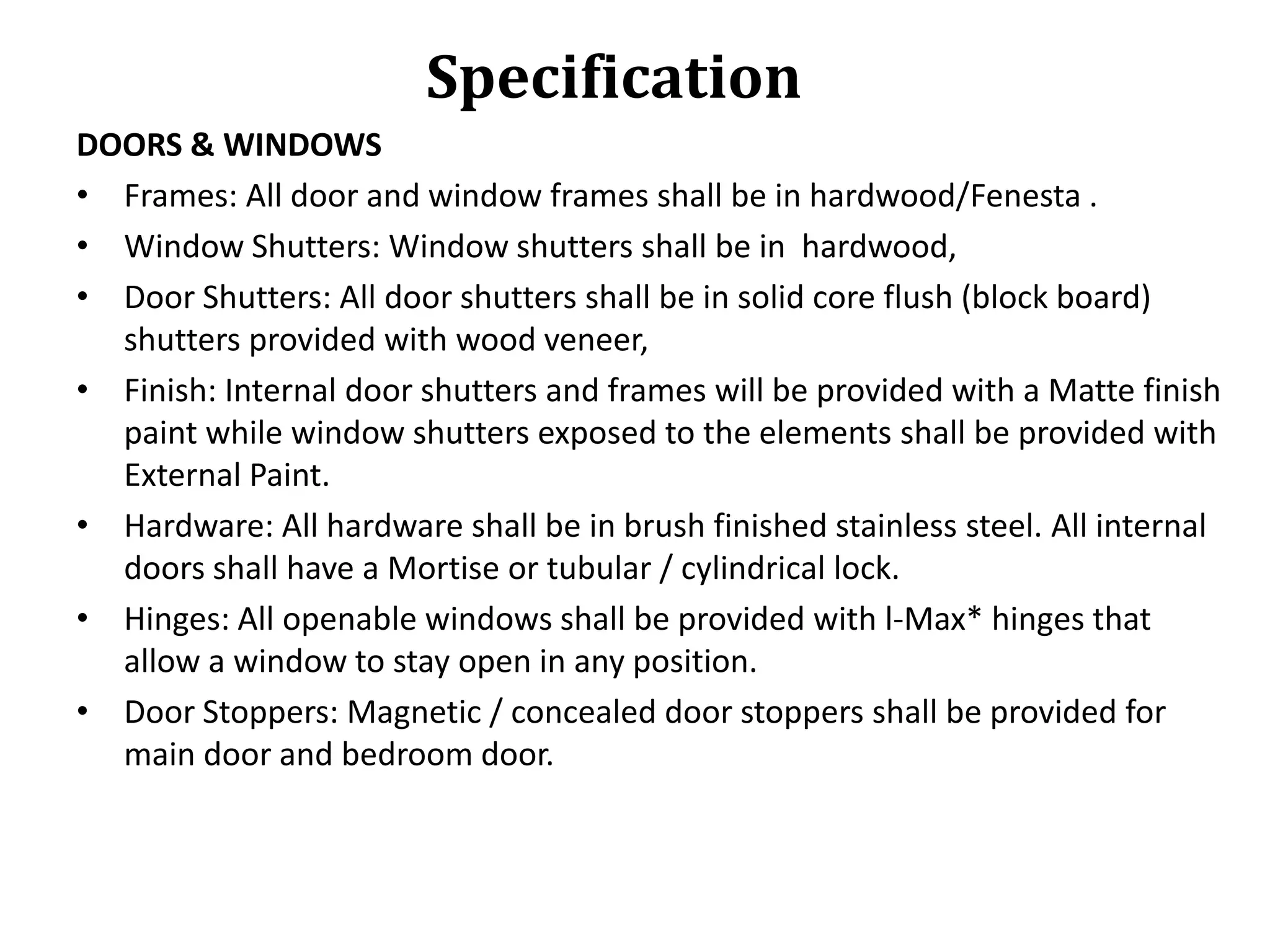 Specification
DOORS & WINDOWS
• Frames: All door and window frames shall be in hardwood/Fenesta .
• Window Shutters: Window shutters shall be in hardwood,
• Door Shutters: All door shutters shall be in solid core flush (block board)
shutters provided with wood veneer,
• Finish: Internal door shutters and frames will be provided with a Matte finish
paint while window shutters exposed to the elements shall be provided with
External Paint.
• Hardware: All hardware shall be in brush finished stainless steel. All internal
doors shall have a Mortise or tubular / cylindrical lock.
• Hinges: All openable windows shall be provided with l-Max* hinges that
allow a window to stay open in any position.
• Door Stoppers: Magnetic / concealed door stoppers shall be provided for
main door and bedroom door.

 