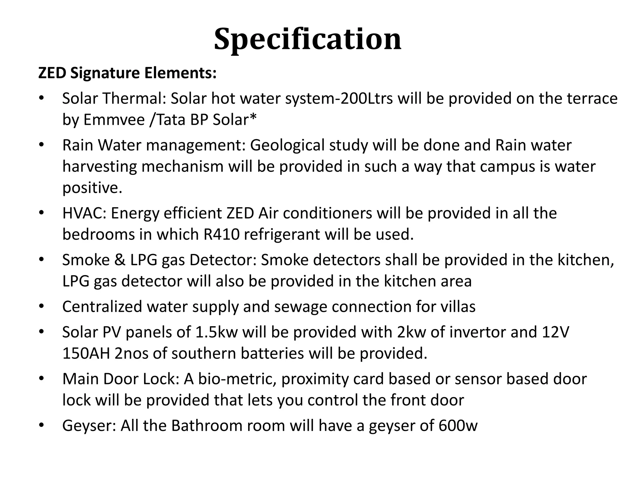 Specification
ZED Signature Elements:
• Solar Thermal: Solar hot water system-200Ltrs will be provided on the terrace
by Emmvee /Tata BP Solar*
• Rain Water management: Geological study will be done and Rain water
harvesting mechanism will be provided in such a way that campus is water
positive.
• HVAC: Energy efficient ZED Air conditioners will be provided in all the
bedrooms in which R410 refrigerant will be used.
• Smoke & LPG gas Detector: Smoke detectors shall be provided in the kitchen,
LPG gas detector will also be provided in the kitchen area
• Centralized water supply and sewage connection for villas
• Solar PV panels of 1.5kw will be provided with 2kw of invertor and 12V
150AH 2nos of southern batteries will be provided.
• Main Door Lock: A bio-metric, proximity card based or sensor based door
lock will be provided that lets you control the front door
• Geyser: All the Bathroom room will have a geyser of 600w

 