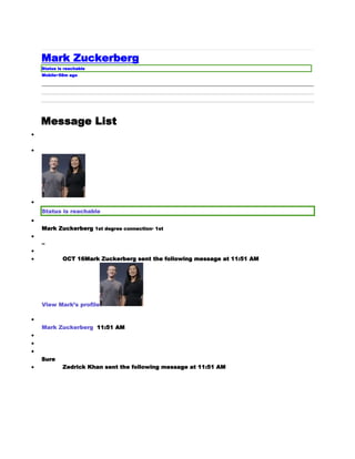 Mark Zuckerberg
Status is reachable
Mobile•58m ago
Message List



Status is reachable

Mark Zuckerberg 1st degree connection· 1st

--

 OCT 16Mark Zuckerberg sent the following message at 11:51 AM
View Mark’s profile

Mark Zuckerberg 11:51 AM



Sure
 Zedrick Khan sent the following message at 11:51 AM
 