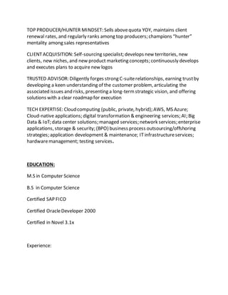 TOP PRODUCER/HUNTER MINDSET: Sells abovequota YOY, maintains client
renewal rates, and regularly ranks among top producers; champions “hunter”
mentality among sales representatives
CLIENTACQUISITION: Self-sourcing specialist; develops new territories, new
clients, new niches, and new product marketing concepts; continuously develops
and executes plans to acquire new logos
TRUSTED ADVISOR: Diligently forges strong C-suiterelationships, earning trustby
developing a keen understanding of the customer problem, articulating the
associated issues and risks, presenting a long-termstrategic vision, and offering
solutions with a clear roadmap for execution
TECH EXPERTISE: Cloud computing (public, private, hybrid); AWS, MS Azure;
Cloud-native applications; digital transformation & engineering services; AI; Big
Data & IoT; data center solutions; managed services; network services; enterprise
applications, storage & security; (BPO) business process outsourcing/offshoring
strategies; application development & maintenance; ITinfrastructureservices;
hardwaremanagement; testing services.
EDUCATION:
M.S in Computer Science
B.S in Computer Science
Certified SAP FICO
Certified OracleDeveloper 2000
Certified in Novel 3.1x
Experience:
 