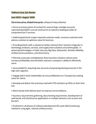 Tekforce Corp, San Ramon
June 2010 –August 2020
Client Executive, Global Enterprise softwareProductMarket
• Serveas primary point-of-contactfor several large, strategic accounts
representing $26Min annual revenue for an industry-leading provider of
comprehensiveITservices.
• Gathering technical scopes required customer needs, assesses customersand
advisea solution to optimize value for business
• Providing Clients with a solution to better enhance their Systems Integrator in
technology products, services, and supply chain solutions around the globe. In
advanced technologies in Cyber Security, Big Data, Datacenter, Wireless Mobility,
Unified Communications, and eCommerce.
• Planned, procured, and deployed, these business solutions reducecosts,
increase profitability and ultimately improve a company’s ability to effectively
serve.
• Accountablefor acquiring new accounts and growing existing accounts in the
high-tech segment.
• Engagewith C-level stakeholders to ensureMilestone on ITproject by creating
value for clients.
• Develop and deliver the promises mad with CTO and Start up CEOs on their time
line.
• Work closely with delivery team to improve service delivery.
• business requirements gathering, documenting requirement, development of
web based, and client/server applications in multiple domains such as tech and
bio tech.
• Proficientin all phases of softwaredevelopment life cycle (SDLC) achieving
milestone using agile, rational unified process.
 