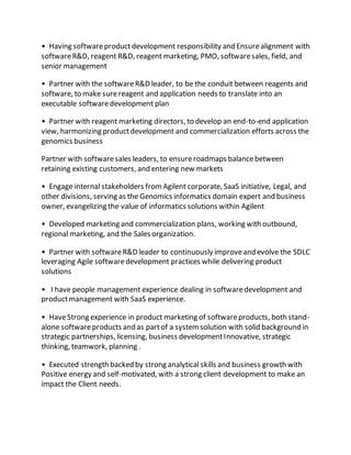 • Having softwareproductdevelopment responsibility and Ensurealignment with
softwareR&D, reagent R&D, reagent marketing, PMO, softwaresales, field, and
senior management
• Partner with the softwareR&D leader, to be the conduit between reagents and
software, to make surereagent and application needs to translate into an
executable softwaredevelopment plan
• Partner with reagent marketing directors, to develop an end-to-end application
view, harmonizing productdevelopment and commercialization efforts across the
genomics business
Partner with softwaresales leaders, to ensureroadmaps balancebetween
retaining existing customers, and entering new markets
• Engage internal stakeholders fromAgilent corporate, SaaS initiative, Legal, and
other divisions, serving as the Genomics informatics domain expert and business
owner, evangelizing the value of informatics solutions within Agilent
• Developed marketing and commercialization plans, working with outbound,
regional marketing, and the Sales organization.
• Partner with softwareR&D leader to continuously improveand evolve the SDLC
leveraging Agile softwaredevelopment practices while delivering product
solutions
• I have people management experience dealing in softwaredevelopment and
productmanagement with SaaS experience.
• HaveStrong experience in product marketing of softwareproducts, both stand-
alone softwareproducts and as partof a systemsolution with solid background in
strategic partnerships, licensing, business developmentInnovative, strategic
thinking, teamwork, planning .
• Executed strength backed by strong analytical skills and business growth with
Positive energy and self-motivated, with a strong client development to make an
impact the Client needs.
 