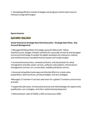 • Developing effective marketstrategies and programs which meet revenue
forecasts and growth targets.
Quest America
April 2005 –May 2010
Senior Enterprise Strategic NewClientExecutive - Strategic Sales Plans - Key
Account Management.
• Managed $45Mportfolio of strategic accounts (Microsoft, Yahoo,
Salesforce.com, Google, LinkedIn and AOL) for a provider of end-to-end managed
serviceand technology to enable the digital workplacefor enterprise, midsize,
and small businesses; exceeded revenue quotas and margin targets.
• Uncovered new business, renewed contracts, and closed deals for cloud
management and data center services, softwaresubscriptions, infrastructure
management services, IoT, servicedesk, mobility and device service.
• Assessed competitivelandscapeand directed efforts to create value
propositions, dealstructures, pricing strategies, and win strategies.
•Managed 12-member ITservices sales team for a global ITsolutions and services
provider.
• Supported sales team, introduced processes and methodologies for opportunity
qualification, win strategies, and client relationship development.
• Delivered team sales of $50M, a 20% increaseover 2009.
 