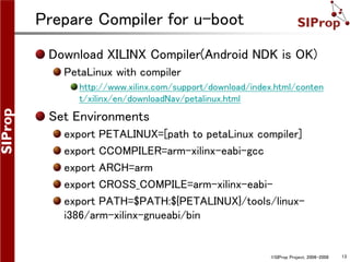 ©SIProp Project, 2006-2008 13
Prepare Compiler for u-boot
Download XILINX Compiler(Android NDK is OK)
PetaLinux with compiler
http://www.xilinx.com/support/download/index.html/conten
t/xilinx/en/downloadNav/petalinux.html
Set Environments
export PETALINUX=[path to petaLinux compiler]
export CCOMPILER=arm-xilinx-eabi-gcc
export ARCH=arm
export CROSS_COMPILE=arm-xilinx-eabi-
export PATH=$PATH:${PETALINUX}/tools/linux-
i386/arm-xilinx-gnueabi/bin
 