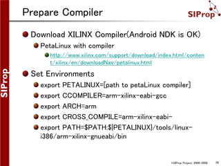 ©SIProp Project, 2006-2008 26
Prepare Compiler
Download XILINX Compiler(Android NDK is OK)
PetaLinux with compiler
http://www.xilinx.com/support/download/index.html/conten
t/xilinx/en/downloadNav/petalinux.html
Set Environments
export PETALINUX=[path to petaLinux compiler]
export CCOMPILER=arm-xilinx-eabi-gcc
export ARCH=arm
export CROSS_COMPILE=arm-xilinx-eabi-
export PATH=$PATH:${PETALINUX}/tools/linux-
i386/arm-xilinx-gnueabi/bin
 