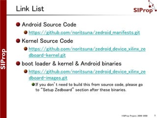 ©SIProp Project, 2006-2008 3
Link List
Android Source Code
https://github.com/noritsuna/zedroid_manifests.git
Kernel Source Code
https://github.com/noritsuna/zedroid_device_xilinx_ze
dboard-kernel.git
boot loader & kernel & Android binaries
https://github.com/noritsuna/zedroid_device_xilinx_ze
dboard-images.git
If you don’t need to build this from source code, please go
to “Setup Zedboard” section after these binaries.
 