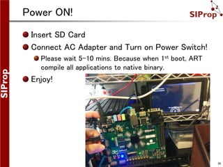 ©SIProp Project, 2006-2008 39
Power ON!
Insert SD Card
Connect AC Adapter and Turn on Power Switch!
Please wait 5-10 mins. Because when 1st boot, ART
compile all applications to native binary.
Enjoy!
 