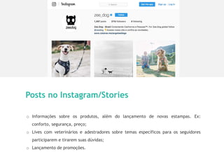 10
Posts no Instagram/Stories
o Informações sobre os produtos, além do lançamento de novas estampas. Ex:
conforto, segurança, preço;
o Lives com veterinários e adestradores sobre temas específicos para os seguidores
participarem e tirarem suas dúvidas;
o Lançamento de promoções.
 