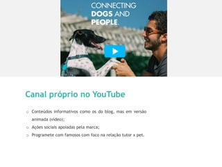 11
Canal próprio no YouTube
o Conteúdos informativos como os do blog, mas em versão
animada (vídeo);
o Ações sociais apoiadas pela marca;
o Programete com famosos com foco na relação tutor x pet.
 