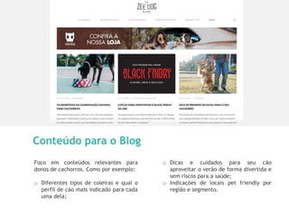 12
Conteúdo para o Blog
Foco em conteúdos relevantes para
donos de cachorros. Como por exemplo:
o Diferentes tipos de coleiras e qual o
perfil de cão mais indicado para cada
uma dela;
o Dicas e cuidados para seu cão
aproveitar o verão de forma divertida e
sem riscos para a saúde;
o Indicações de locais pet friendly por
região e segmento.
 
