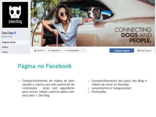 13
Página no Facebook
o Compartilhamento de vídeos de pets
usando a marca com alto potencial de
viralização - Ação com seguidores
para enviar vídeos caseiros deles com
seus pets + Zee Dog;
o Compartilhamento dos posts dos Blog e
vídeos do canal no Youtube;
o Lançamentos e inaugurações;
o Promoções.
 