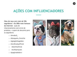 15
Cães de raça com mais de 50k
seguidores + Os SRDs mais famosos
da internet: ação de
relacionamento com envio de
produtos + cupom de desconto para
os seguidores
o @evabull_
o @banguela_frenchie
o @googlethegolden
o @lordhuskyofficial
o @barthooficial
o @cafeprejuizo
o @paginadodarci
AÇÕES COM INFLUENCIADORES
 